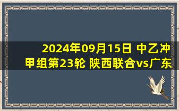 2024年09月15日 中乙冲甲组第23轮 陕西联合vs广东广州豹 全场录像